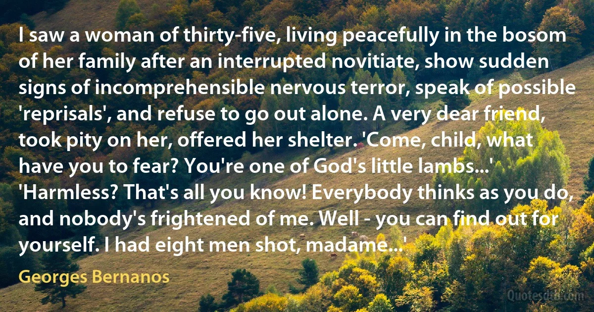 I saw a woman of thirty-five, living peacefully in the bosom of her family after an interrupted novitiate, show sudden signs of incomprehensible nervous terror, speak of possible 'reprisals', and refuse to go out alone. A very dear friend, took pity on her, offered her shelter. 'Come, child, what have you to fear? You're one of God's little lambs...' 'Harmless? That's all you know! Everybody thinks as you do, and nobody's frightened of me. Well - you can find out for yourself. I had eight men shot, madame...' (Georges Bernanos)