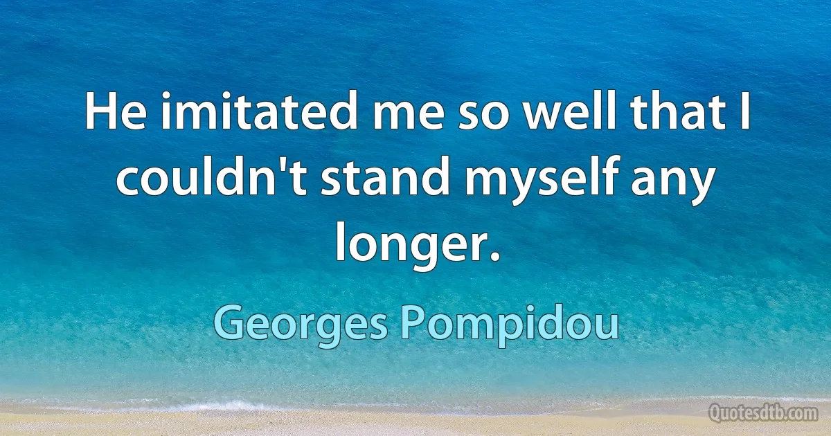 He imitated me so well that I couldn't stand myself any longer. (Georges Pompidou)