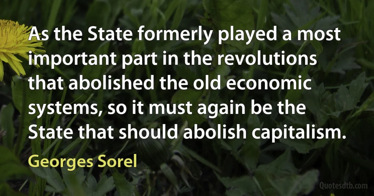 As the State formerly played a most important part in the revolutions that abolished the old economic systems, so it must again be the State that should abolish capitalism. (Georges Sorel)