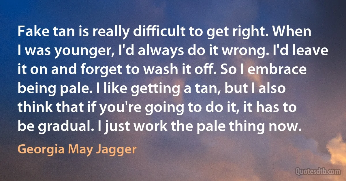 Fake tan is really difficult to get right. When I was younger, I'd always do it wrong. I'd leave it on and forget to wash it off. So I embrace being pale. I like getting a tan, but I also think that if you're going to do it, it has to be gradual. I just work the pale thing now. (Georgia May Jagger)