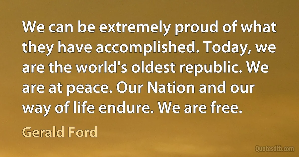 We can be extremely proud of what they have accomplished. Today, we are the world's oldest republic. We are at peace. Our Nation and our way of life endure. We are free. (Gerald Ford)