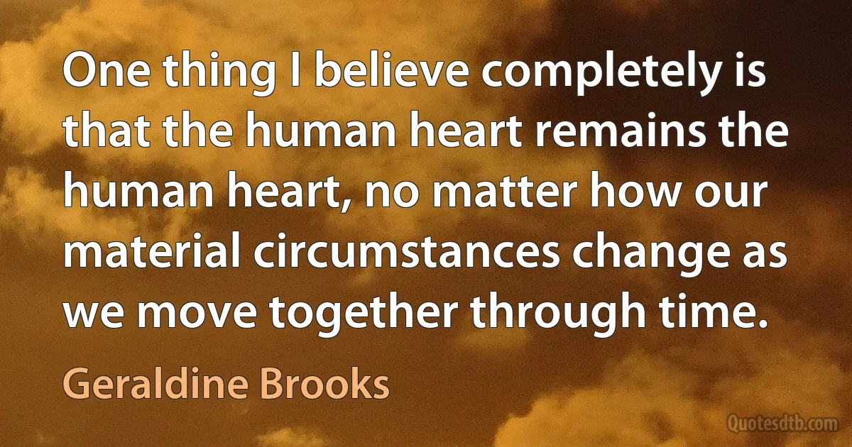 One thing I believe completely is that the human heart remains the human heart, no matter how our material circumstances change as we move together through time. (Geraldine Brooks)