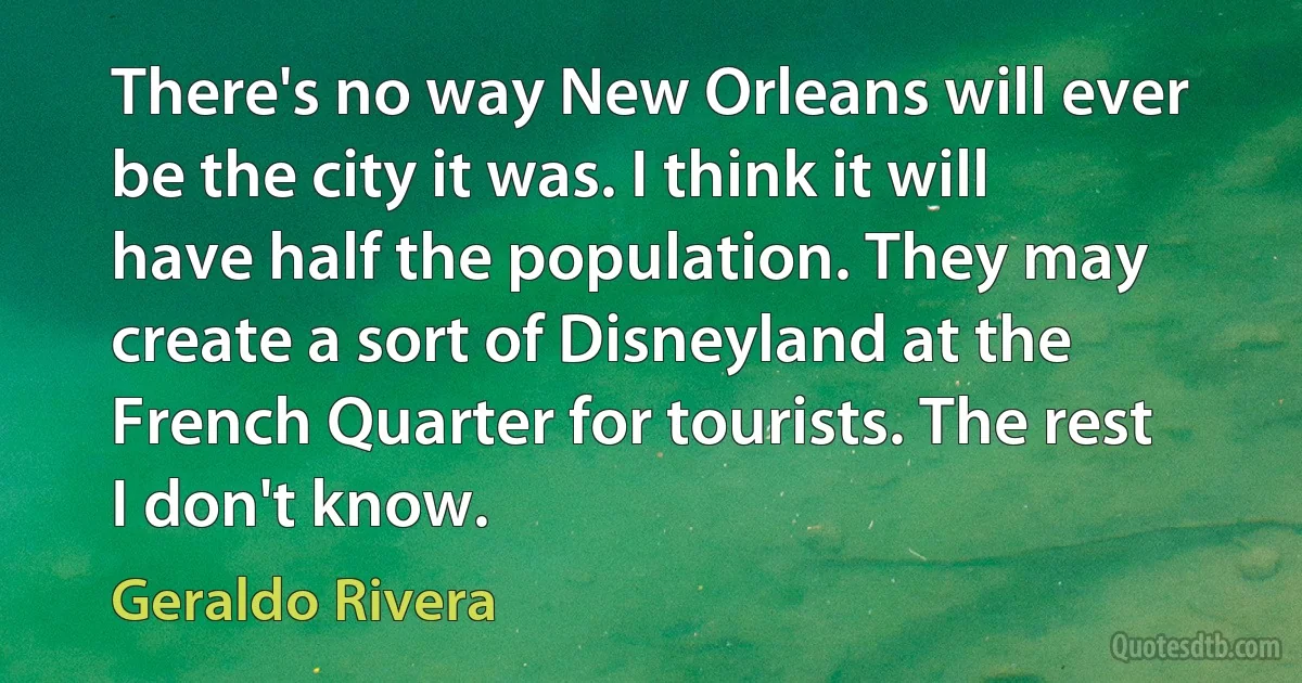 There's no way New Orleans will ever be the city it was. I think it will have half the population. They may create a sort of Disneyland at the French Quarter for tourists. The rest I don't know. (Geraldo Rivera)