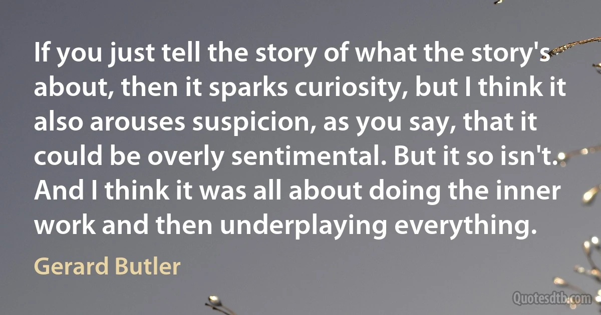 If you just tell the story of what the story's about, then it sparks curiosity, but I think it also arouses suspicion, as you say, that it could be overly sentimental. But it so isn't. And I think it was all about doing the inner work and then underplaying everything. (Gerard Butler)