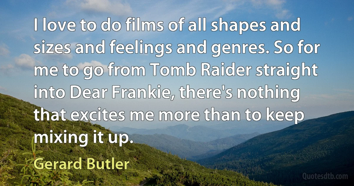 I love to do films of all shapes and sizes and feelings and genres. So for me to go from Tomb Raider straight into Dear Frankie, there's nothing that excites me more than to keep mixing it up. (Gerard Butler)