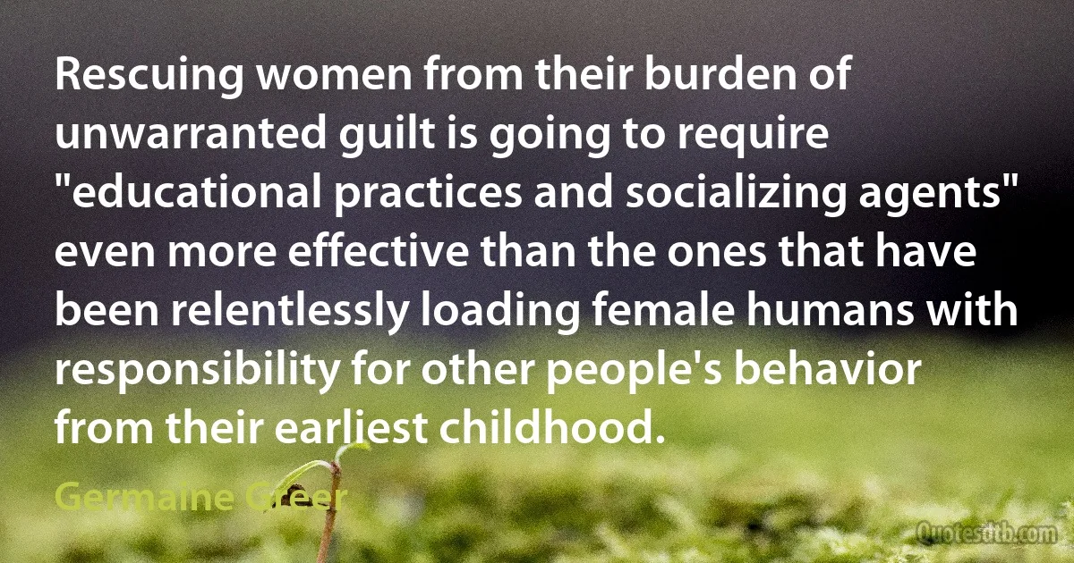 Rescuing women from their burden of unwarranted guilt is going to require "educational practices and socializing agents" even more effective than the ones that have been relentlessly loading female humans with responsibility for other people's behavior from their earliest childhood. (Germaine Greer)