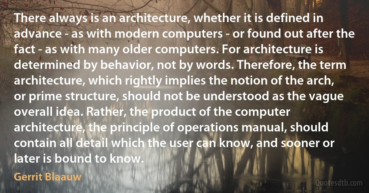 There always is an architecture, whether it is defined in advance - as with modern computers - or found out after the fact - as with many older computers. For architecture is determined by behavior, not by words. Therefore, the term architecture, which rightly implies the notion of the arch, or prime structure, should not be understood as the vague overall idea. Rather, the product of the computer architecture, the principle of operations manual, should contain all detail which the user can know, and sooner or later is bound to know. (Gerrit Blaauw)