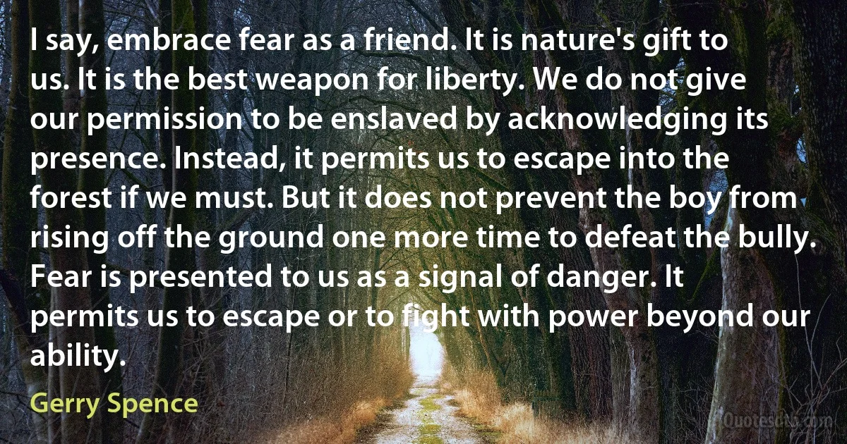 I say, embrace fear as a friend. It is nature's gift to us. It is the best weapon for liberty. We do not give our permission to be enslaved by acknowledging its presence. Instead, it permits us to escape into the forest if we must. But it does not prevent the boy from rising off the ground one more time to defeat the bully. Fear is presented to us as a signal of danger. It permits us to escape or to fight with power beyond our ability. (Gerry Spence)