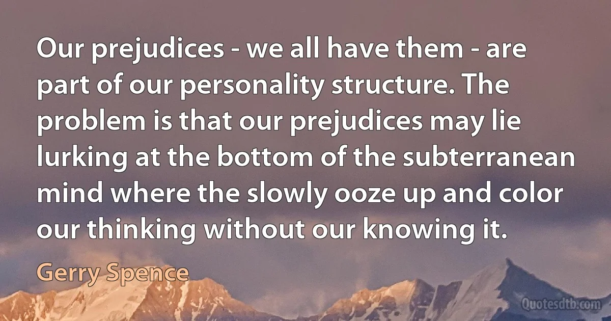 Our prejudices - we all have them - are part of our personality structure. The problem is that our prejudices may lie lurking at the bottom of the subterranean mind where the slowly ooze up and color our thinking without our knowing it. (Gerry Spence)