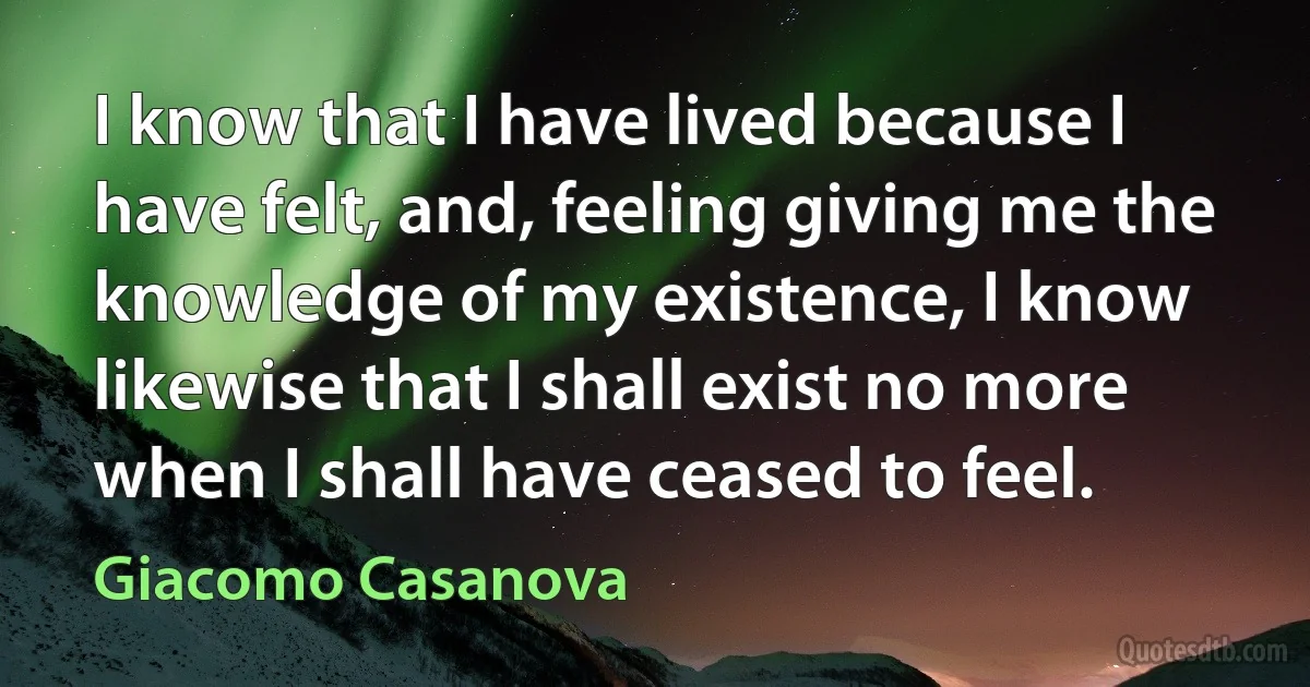 I know that I have lived because I have felt, and, feeling giving me the knowledge of my existence, I know likewise that I shall exist no more when I shall have ceased to feel. (Giacomo Casanova)