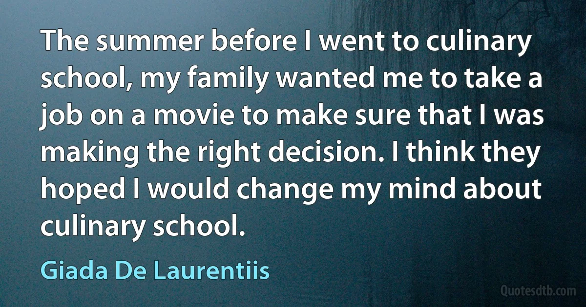 The summer before I went to culinary school, my family wanted me to take a job on a movie to make sure that I was making the right decision. I think they hoped I would change my mind about culinary school. (Giada De Laurentiis)