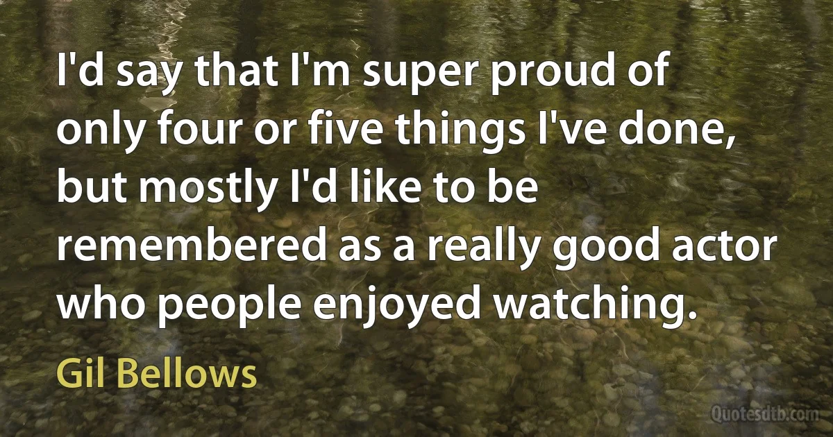 I'd say that I'm super proud of only four or five things I've done, but mostly I'd like to be remembered as a really good actor who people enjoyed watching. (Gil Bellows)