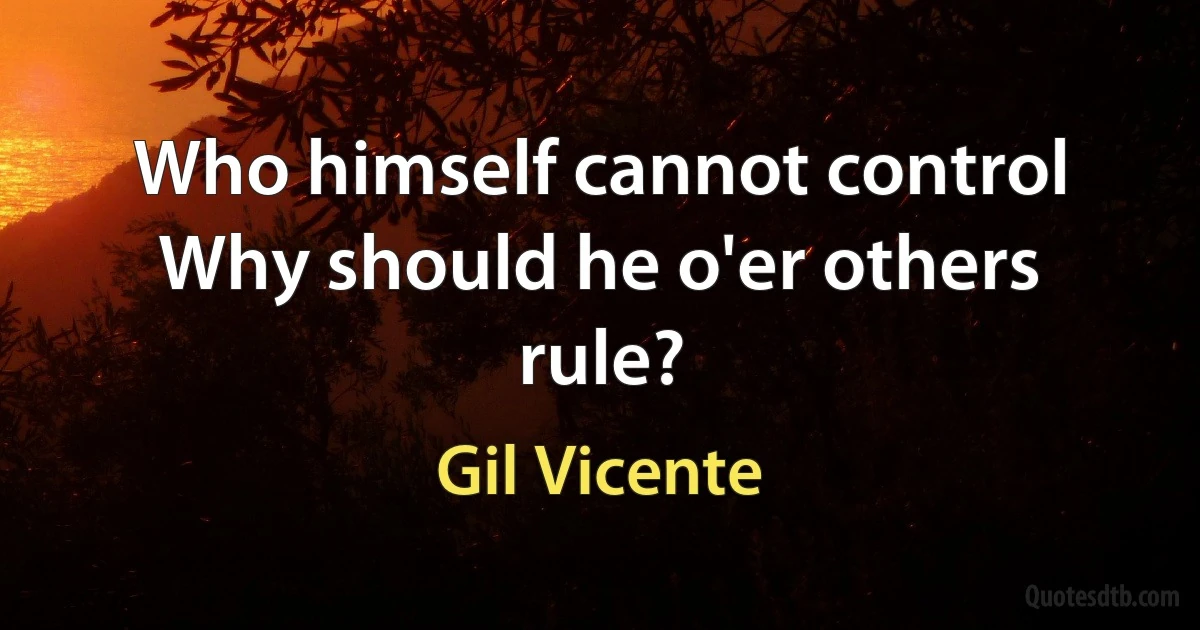 Who himself cannot control
Why should he o'er others rule? (Gil Vicente)