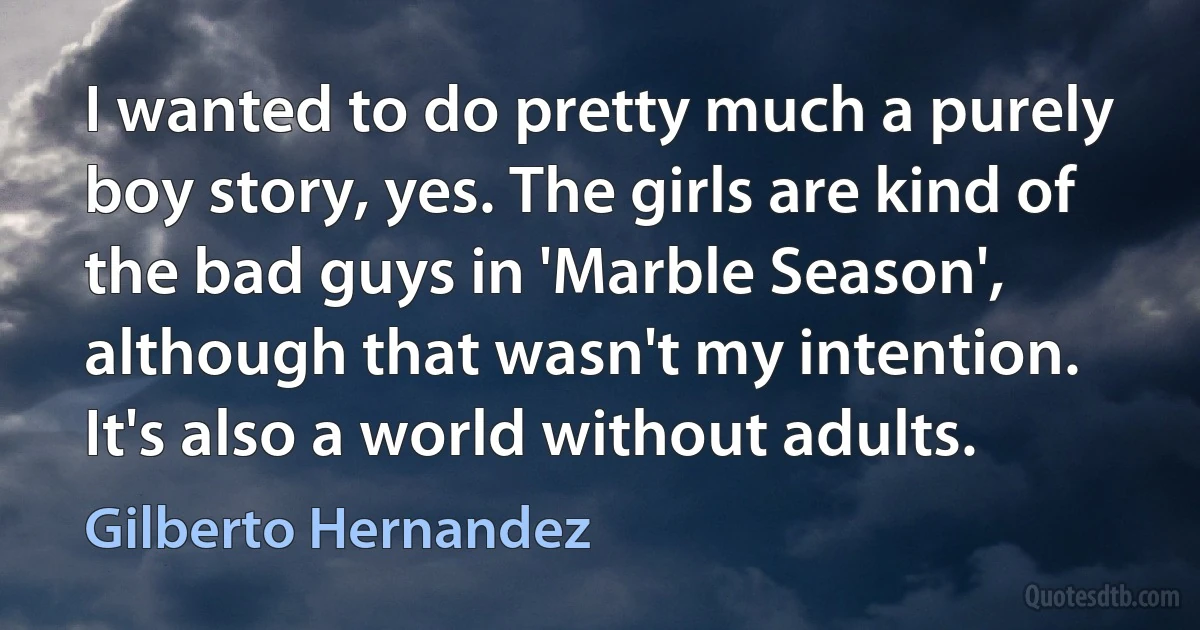 I wanted to do pretty much a purely boy story, yes. The girls are kind of the bad guys in 'Marble Season', although that wasn't my intention. It's also a world without adults. (Gilberto Hernandez)