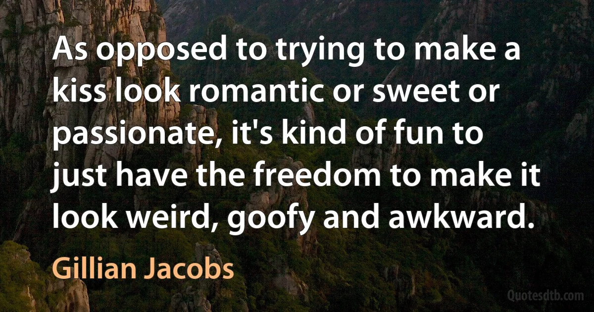 As opposed to trying to make a kiss look romantic or sweet or passionate, it's kind of fun to just have the freedom to make it look weird, goofy and awkward. (Gillian Jacobs)