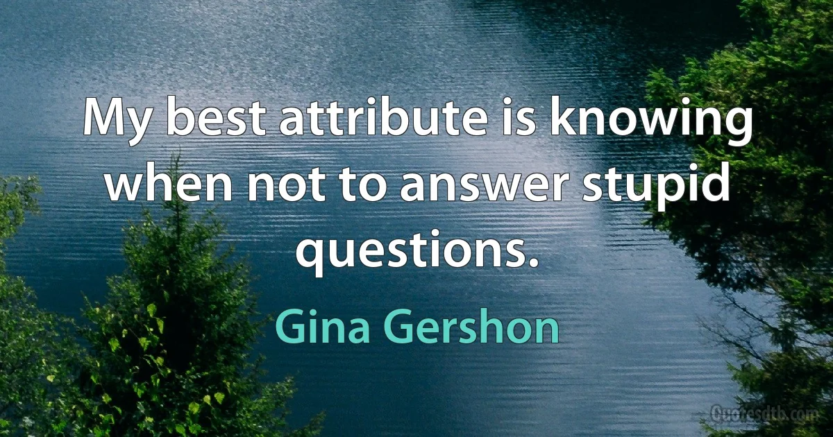 My best attribute is knowing when not to answer stupid questions. (Gina Gershon)