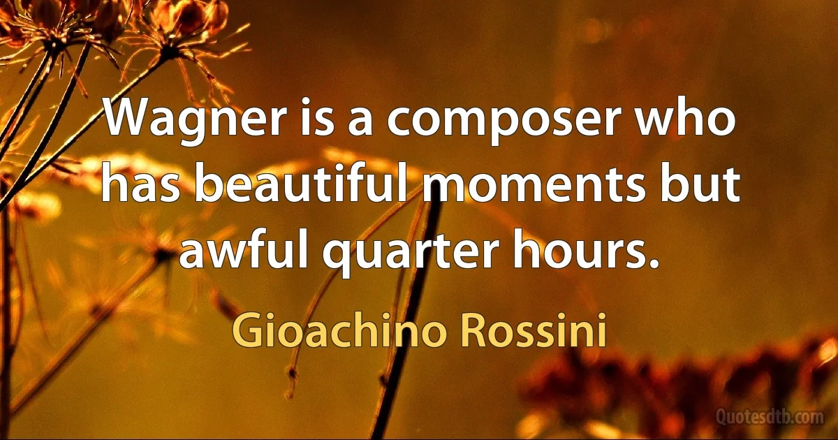 Wagner is a composer who has beautiful moments but awful quarter hours. (Gioachino Rossini)