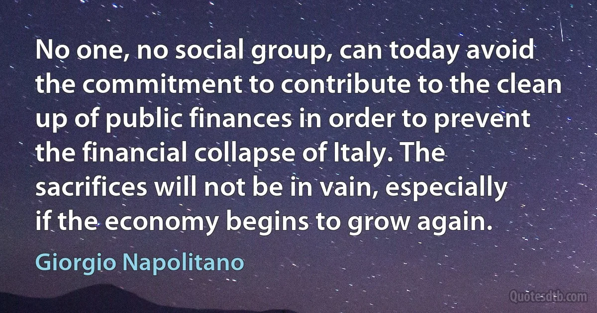 No one, no social group, can today avoid the commitment to contribute to the clean up of public finances in order to prevent the financial collapse of Italy. The sacrifices will not be in vain, especially if the economy begins to grow again. (Giorgio Napolitano)