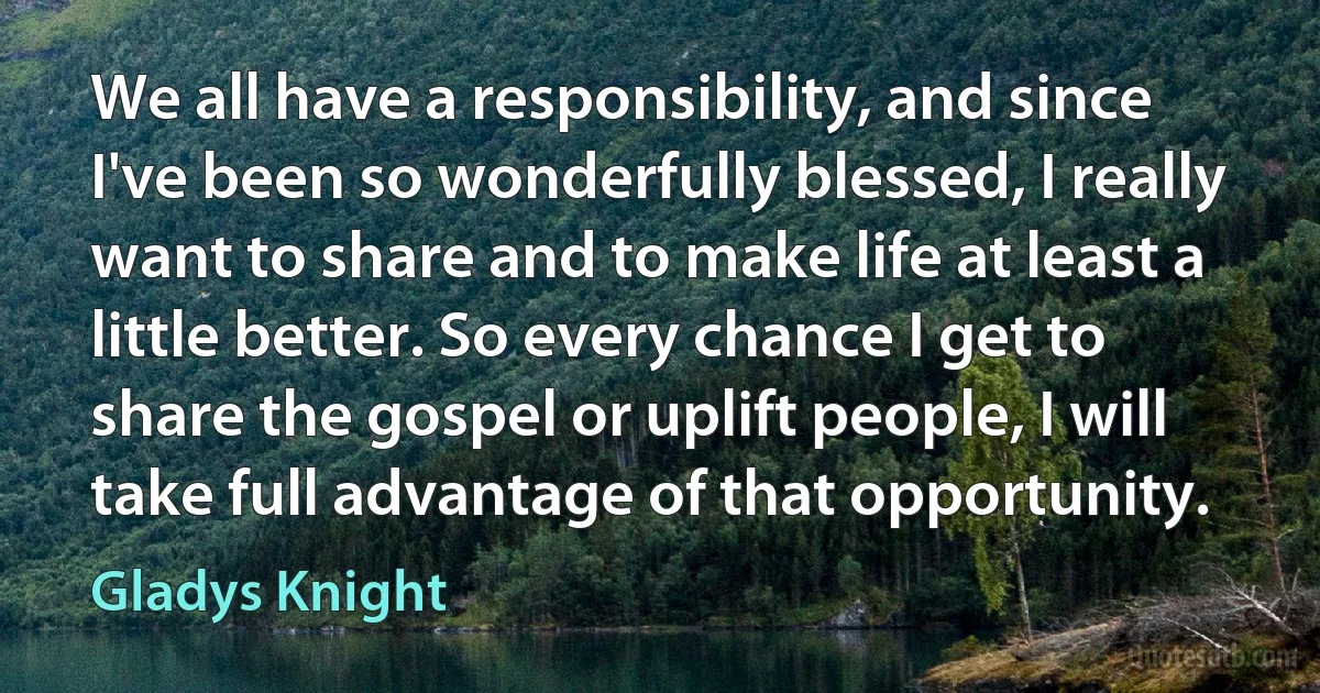 We all have a responsibility, and since I've been so wonderfully blessed, I really want to share and to make life at least a little better. So every chance I get to share the gospel or uplift people, I will take full advantage of that opportunity. (Gladys Knight)