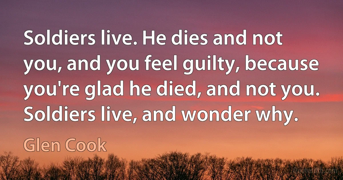 Soldiers live. He dies and not you, and you feel guilty, because you're glad he died, and not you. Soldiers live, and wonder why. (Glen Cook)