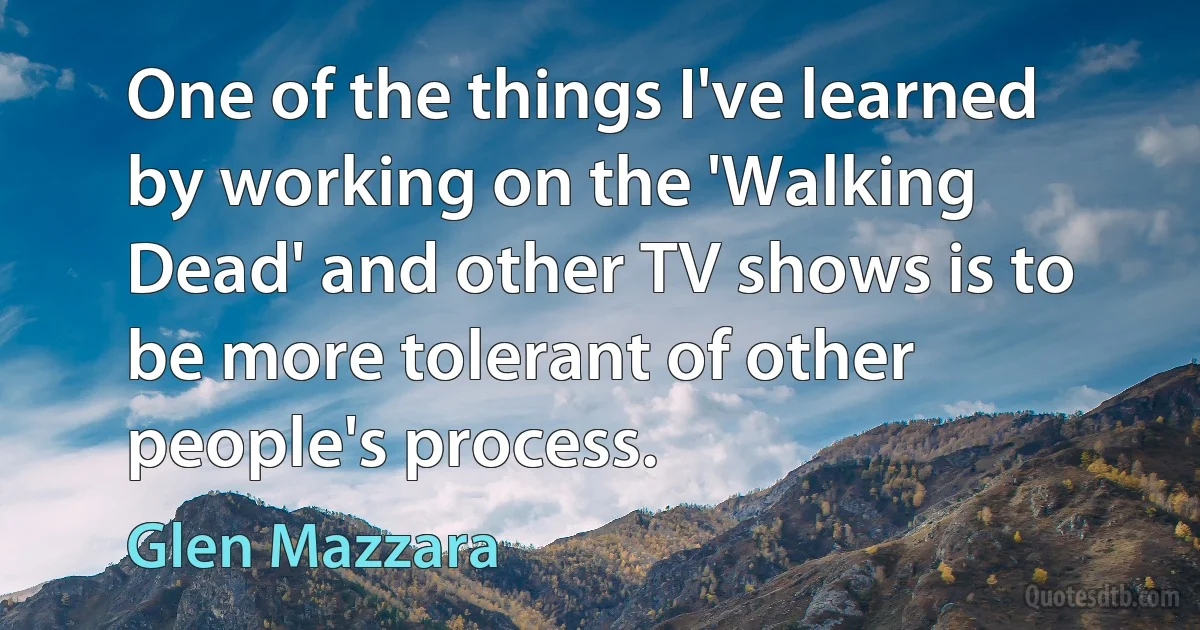 One of the things I've learned by working on the 'Walking Dead' and other TV shows is to be more tolerant of other people's process. (Glen Mazzara)