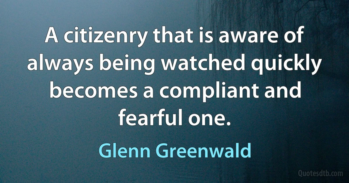 A citizenry that is aware of always being watched quickly becomes a compliant and fearful one. (Glenn Greenwald)