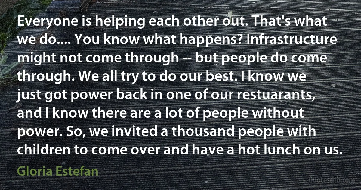 Everyone is helping each other out. That's what we do.... You know what happens? Infrastructure might not come through -- but people do come through. We all try to do our best. I know we just got power back in one of our restuarants, and I know there are a lot of people without power. So, we invited a thousand people with children to come over and have a hot lunch on us. (Gloria Estefan)