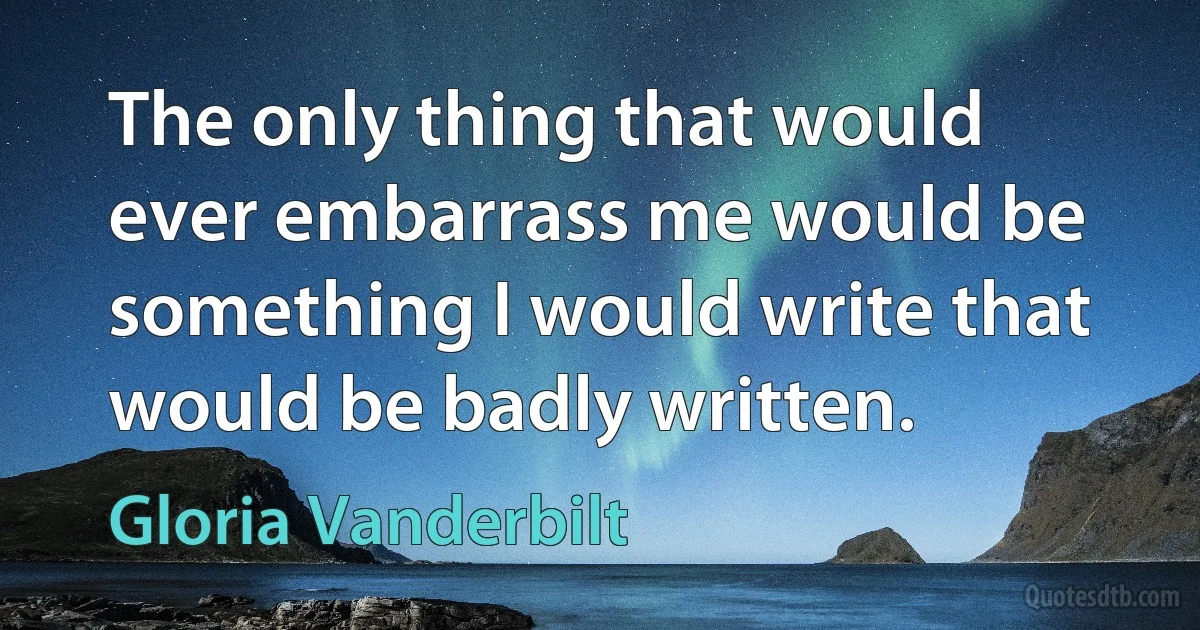 The only thing that would ever embarrass me would be something I would write that would be badly written. (Gloria Vanderbilt)