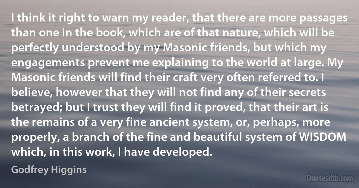 I think it right to warn my reader, that there are more passages than one in the book, which are of that nature, which will be perfectly understood by my Masonic friends, but which my engagements prevent me explaining to the world at large. My Masonic friends will find their craft very often referred to. I believe, however that they will not find any of their secrets betrayed; but I trust they will find it proved, that their art is the remains of a very fine ancient system, or, perhaps, more properly, a branch of the fine and beautiful system of WISDOM which, in this work, I have developed. (Godfrey Higgins)