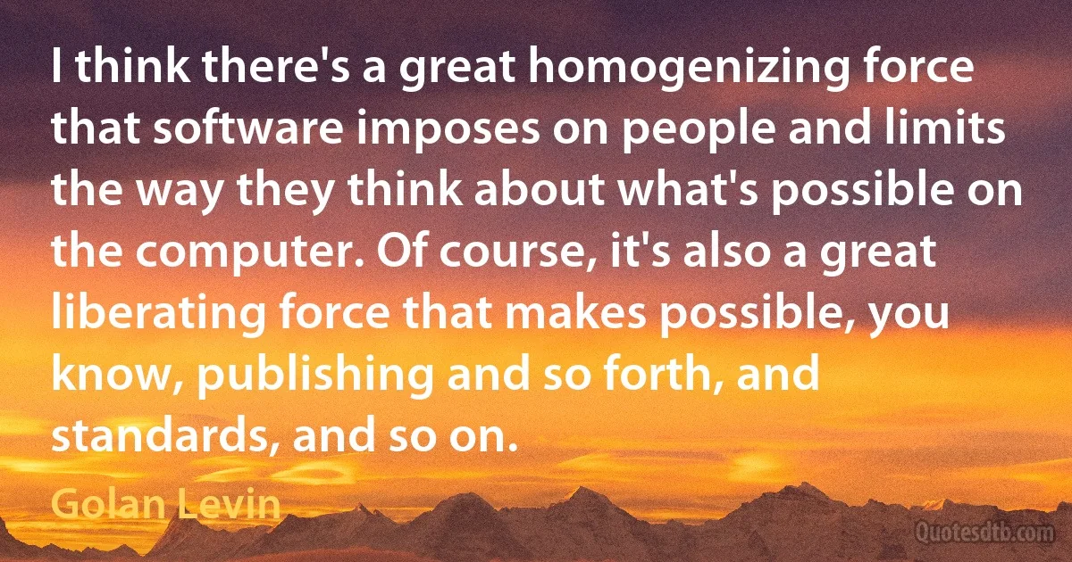 I think there's a great homogenizing force that software imposes on people and limits the way they think about what's possible on the computer. Of course, it's also a great liberating force that makes possible, you know, publishing and so forth, and standards, and so on. (Golan Levin)