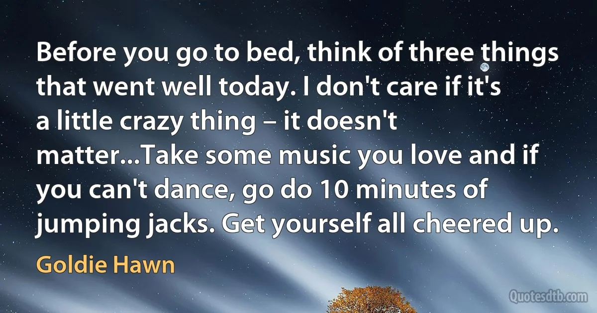 Before you go to bed, think of three things that went well today. I don't care if it's a little crazy thing – it doesn't matter...Take some music you love and if you can't dance, go do 10 minutes of jumping jacks. Get yourself all cheered up. (Goldie Hawn)