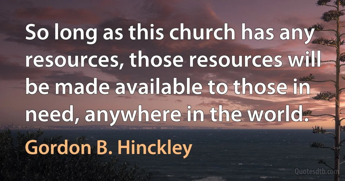 So long as this church has any resources, those resources will be made available to those in need, anywhere in the world. (Gordon B. Hinckley)