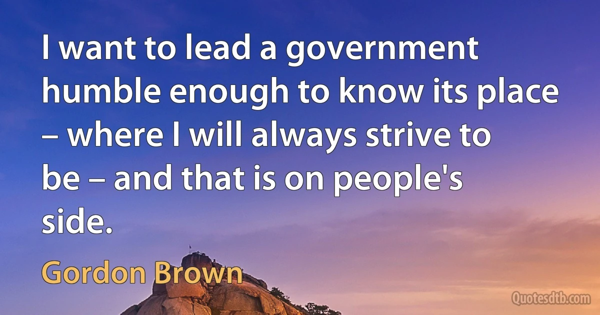 I want to lead a government humble enough to know its place – where I will always strive to be – and that is on people's side. (Gordon Brown)