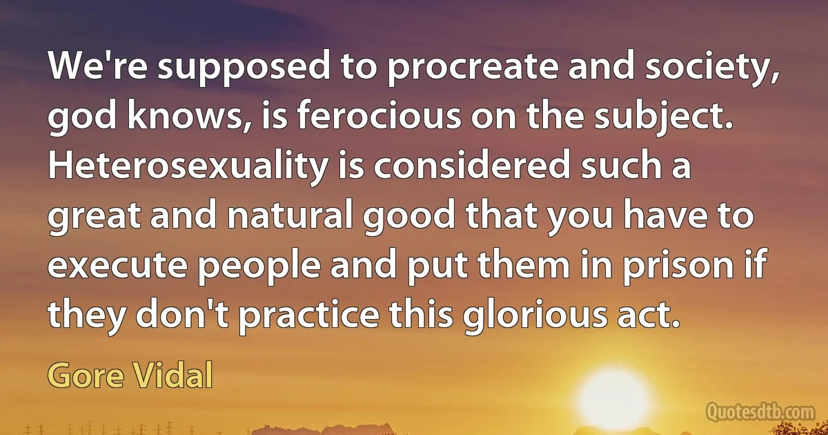 We're supposed to procreate and society, god knows, is ferocious on the subject. Heterosexuality is considered such a great and natural good that you have to execute people and put them in prison if they don't practice this glorious act. (Gore Vidal)