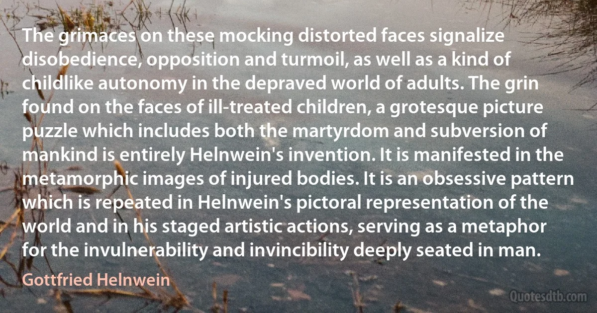The grimaces on these mocking distorted faces signalize disobedience, opposition and turmoil, as well as a kind of childlike autonomy in the depraved world of adults. The grin found on the faces of ill-treated children, a grotesque picture puzzle which includes both the martyrdom and subversion of mankind is entirely Helnwein's invention. It is manifested in the metamorphic images of injured bodies. It is an obsessive pattern which is repeated in Helnwein's pictoral representation of the world and in his staged artistic actions, serving as a metaphor for the invulnerability and invincibility deeply seated in man. (Gottfried Helnwein)