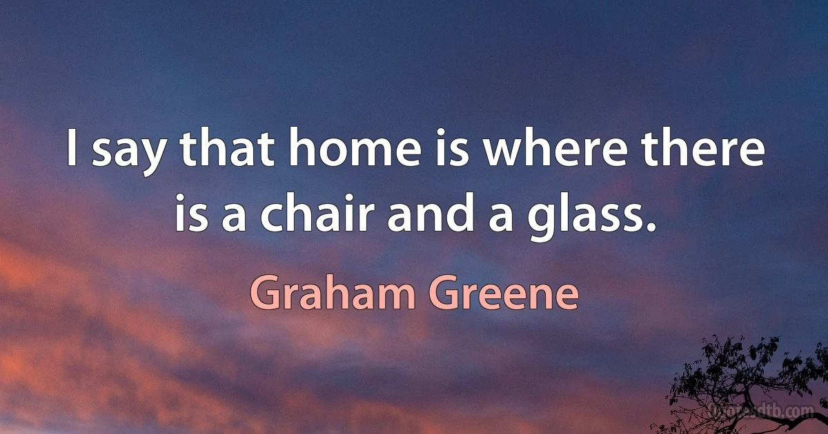 I say that home is where there is a chair and a glass. (Graham Greene)