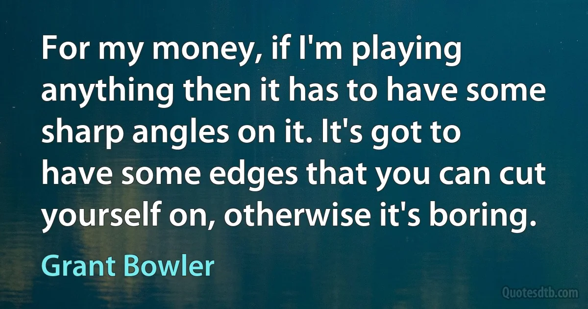 For my money, if I'm playing anything then it has to have some sharp angles on it. It's got to have some edges that you can cut yourself on, otherwise it's boring. (Grant Bowler)