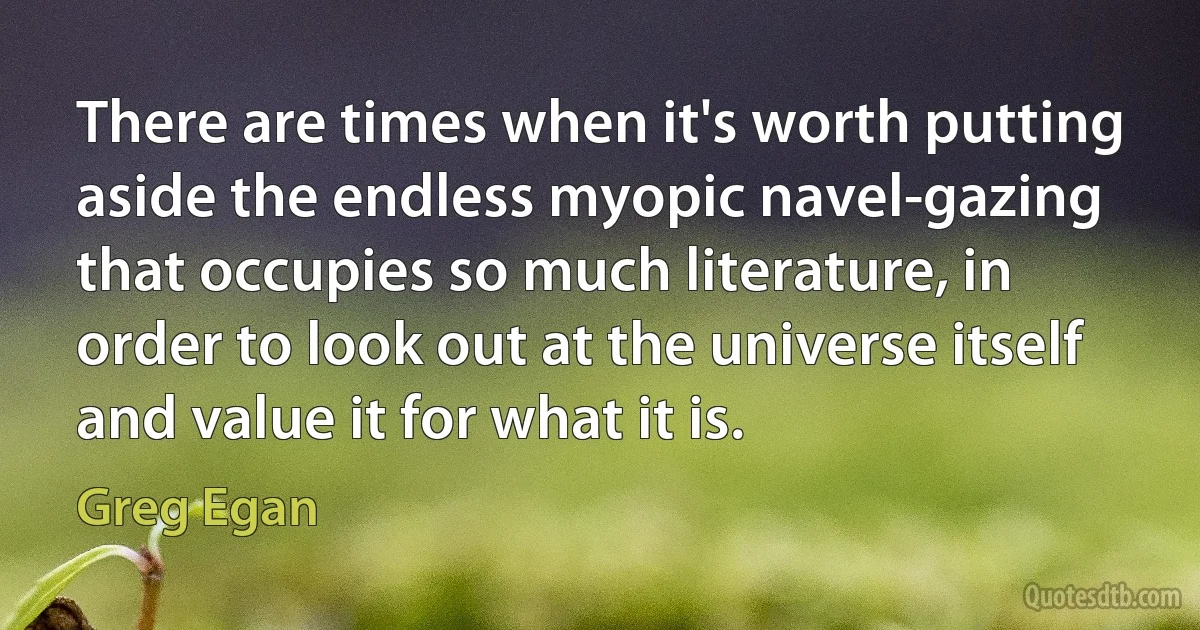 There are times when it's worth putting aside the endless myopic navel-gazing that occupies so much literature, in order to look out at the universe itself and value it for what it is. (Greg Egan)