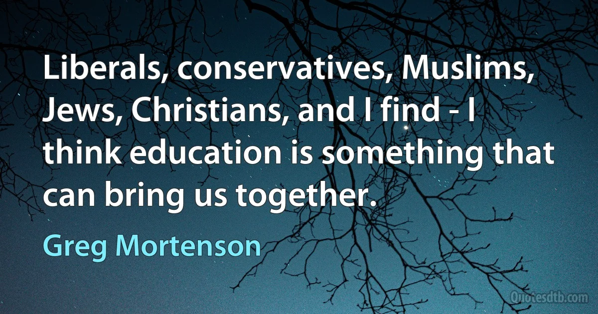 Liberals, conservatives, Muslims, Jews, Christians, and I find - I think education is something that can bring us together. (Greg Mortenson)