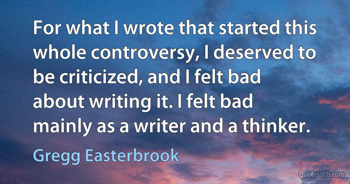 For what I wrote that started this whole controversy, I deserved to be criticized, and I felt bad about writing it. I felt bad mainly as a writer and a thinker. (Gregg Easterbrook)