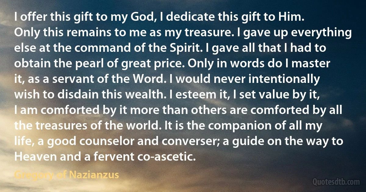 I offer this gift to my God, I dedicate this gift to Him. Only this remains to me as my treasure. I gave up everything else at the command of the Spirit. I gave all that I had to obtain the pearl of great price. Only in words do I master it, as a servant of the Word. I would never intentionally wish to disdain this wealth. I esteem it, I set value by it, I am comforted by it more than others are comforted by all the treasures of the world. It is the companion of all my life, a good counselor and converser; a guide on the way to Heaven and a fervent co-ascetic. (Gregory of Nazianzus)