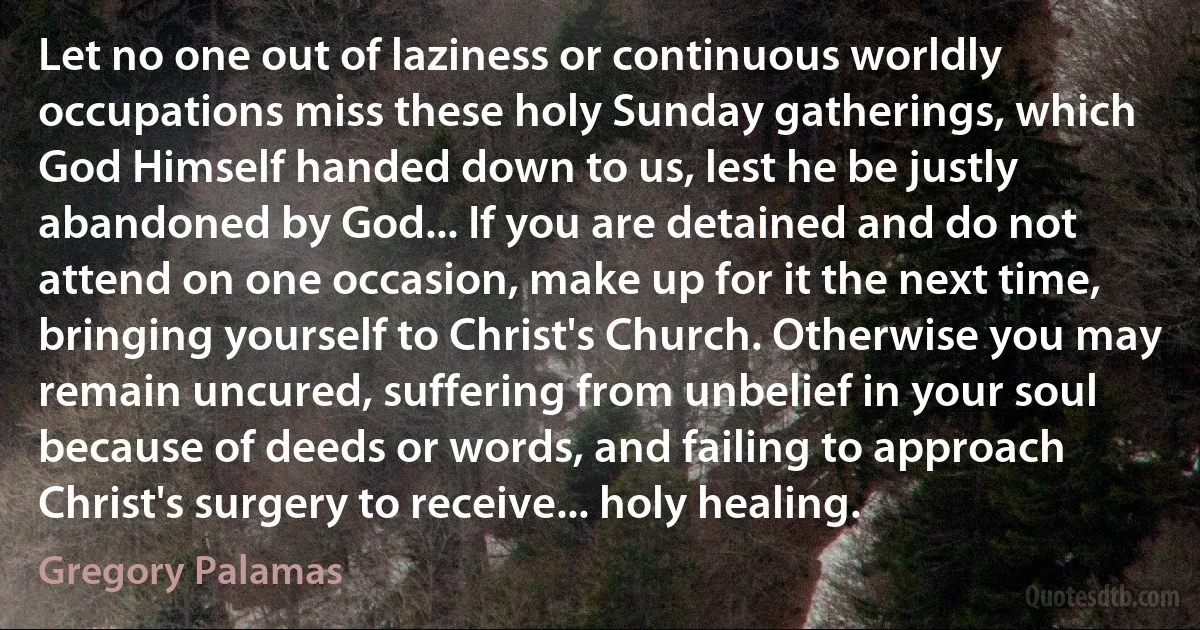 Let no one out of laziness or continuous worldly occupations miss these holy Sunday gatherings, which God Himself handed down to us, lest he be justly abandoned by God... If you are detained and do not attend on one occasion, make up for it the next time, bringing yourself to Christ's Church. Otherwise you may remain uncured, suffering from unbelief in your soul because of deeds or words, and failing to approach Christ's surgery to receive... holy healing. (Gregory Palamas)