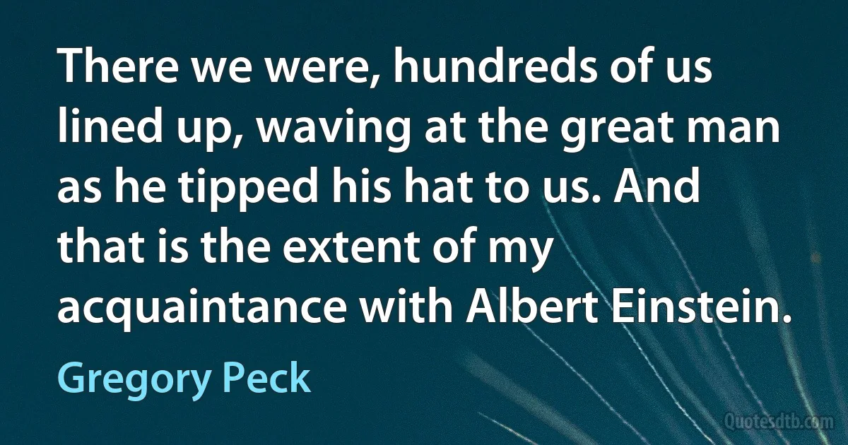 There we were, hundreds of us lined up, waving at the great man as he tipped his hat to us. And that is the extent of my acquaintance with Albert Einstein. (Gregory Peck)