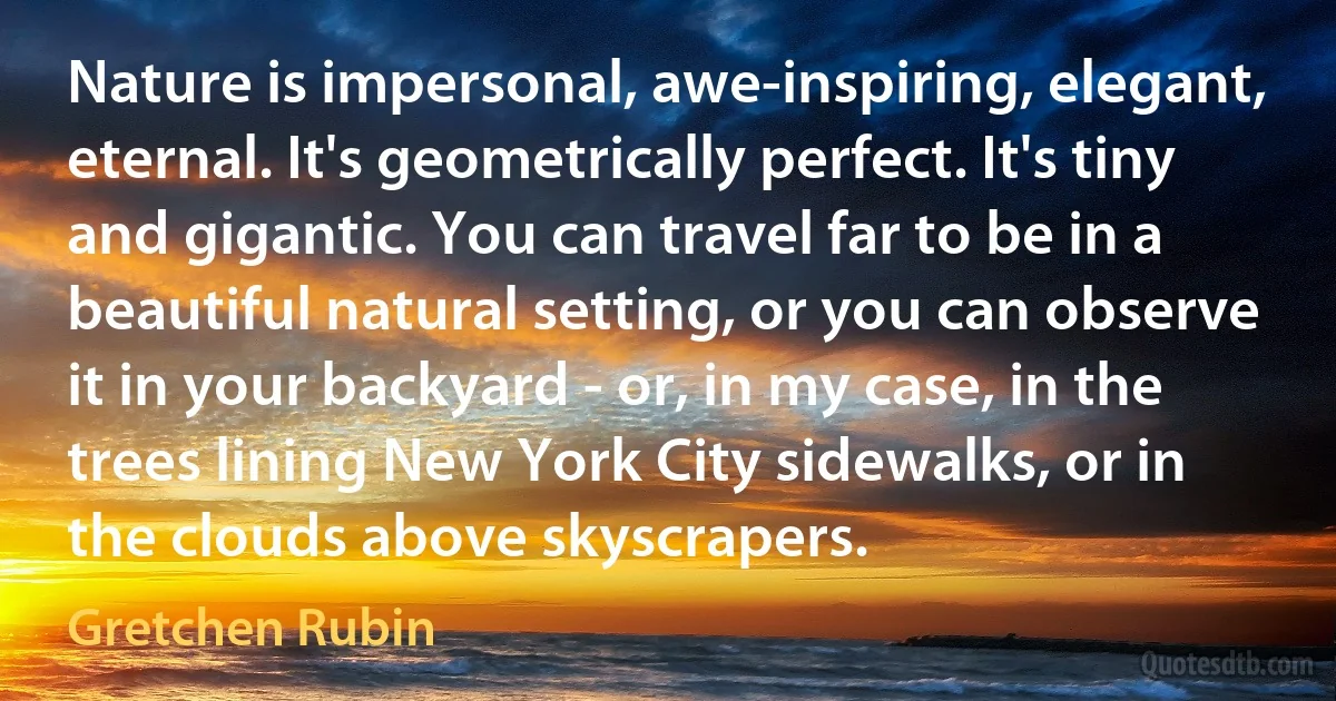 Nature is impersonal, awe-inspiring, elegant, eternal. It's geometrically perfect. It's tiny and gigantic. You can travel far to be in a beautiful natural setting, or you can observe it in your backyard - or, in my case, in the trees lining New York City sidewalks, or in the clouds above skyscrapers. (Gretchen Rubin)