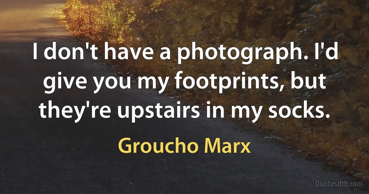 I don't have a photograph. I'd give you my footprints, but they're upstairs in my socks. (Groucho Marx)