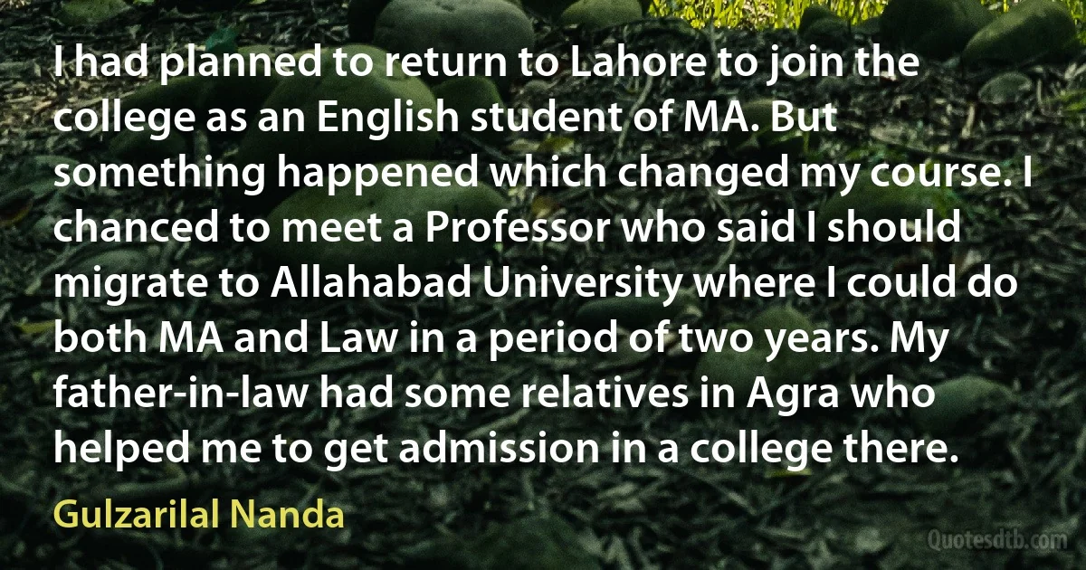 I had planned to return to Lahore to join the college as an English student of MA. But something happened which changed my course. I chanced to meet a Professor who said I should migrate to Allahabad University where I could do both MA and Law in a period of two years. My father-in-law had some relatives in Agra who helped me to get admission in a college there. (Gulzarilal Nanda)