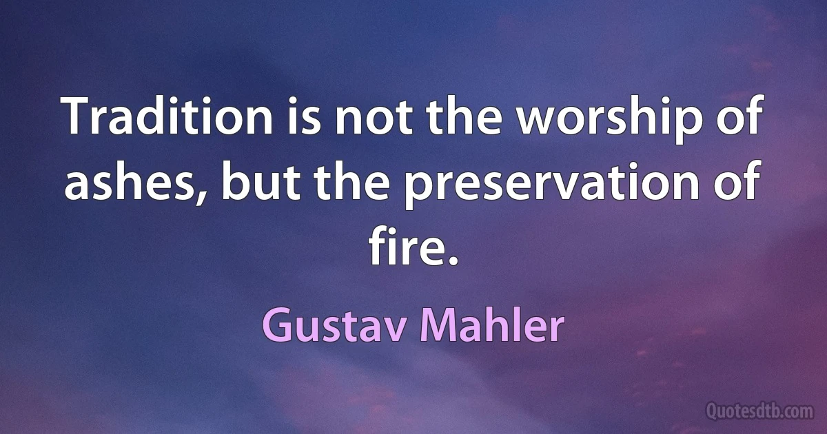 Tradition is not the worship of ashes, but the preservation of fire. (Gustav Mahler)