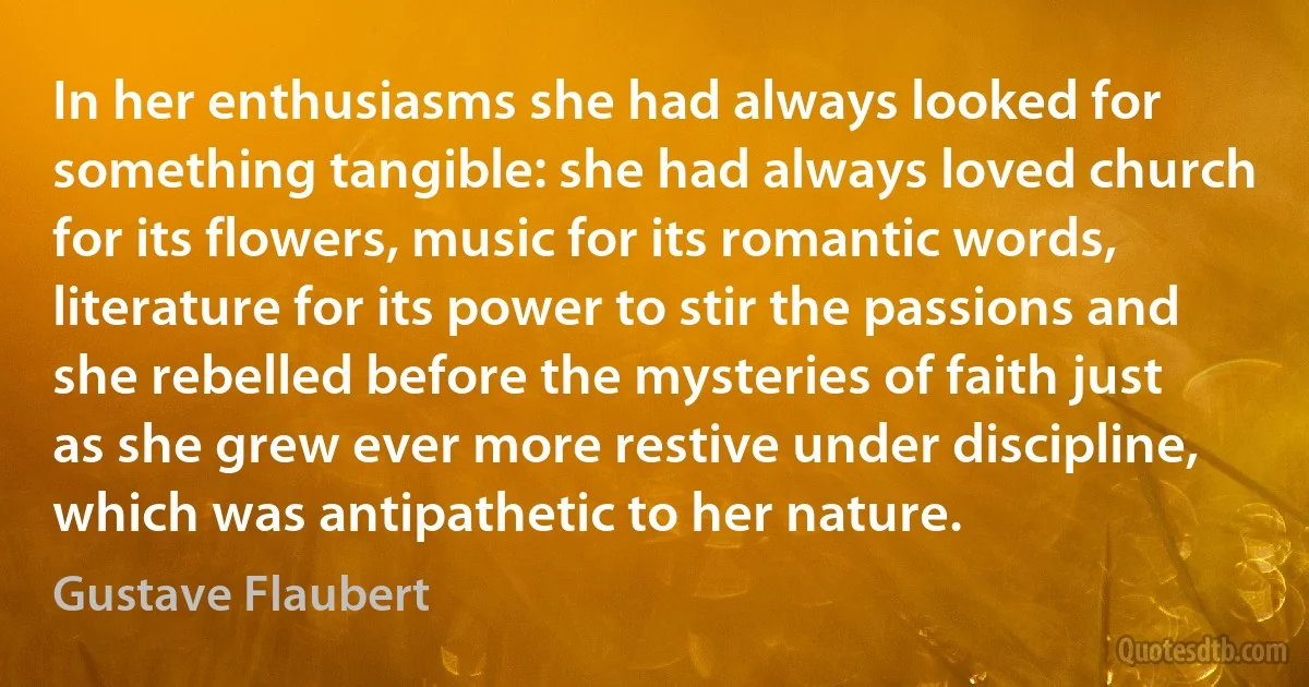 In her enthusiasms she had always looked for something tangible: she had always loved church for its flowers, music for its romantic words, literature for its power to stir the passions and she rebelled before the mysteries of faith just as she grew ever more restive under discipline, which was antipathetic to her nature. (Gustave Flaubert)