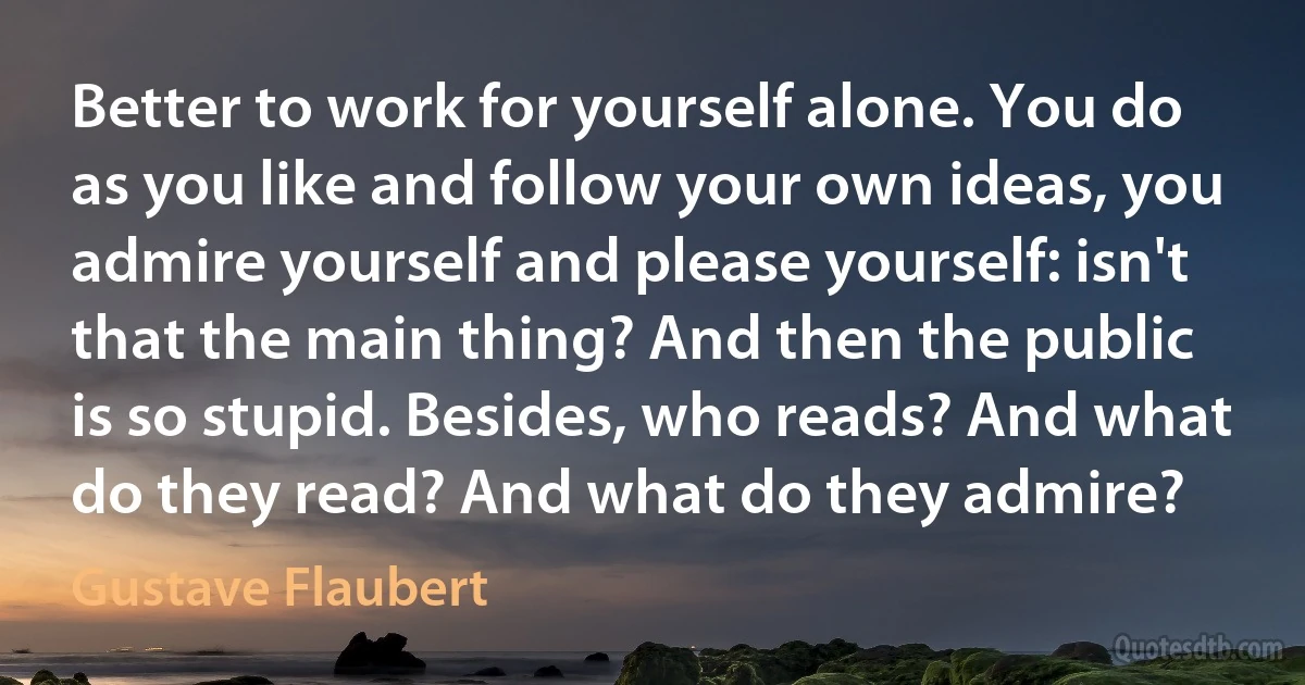 Better to work for yourself alone. You do as you like and follow your own ideas, you admire yourself and please yourself: isn't that the main thing? And then the public is so stupid. Besides, who reads? And what do they read? And what do they admire? (Gustave Flaubert)