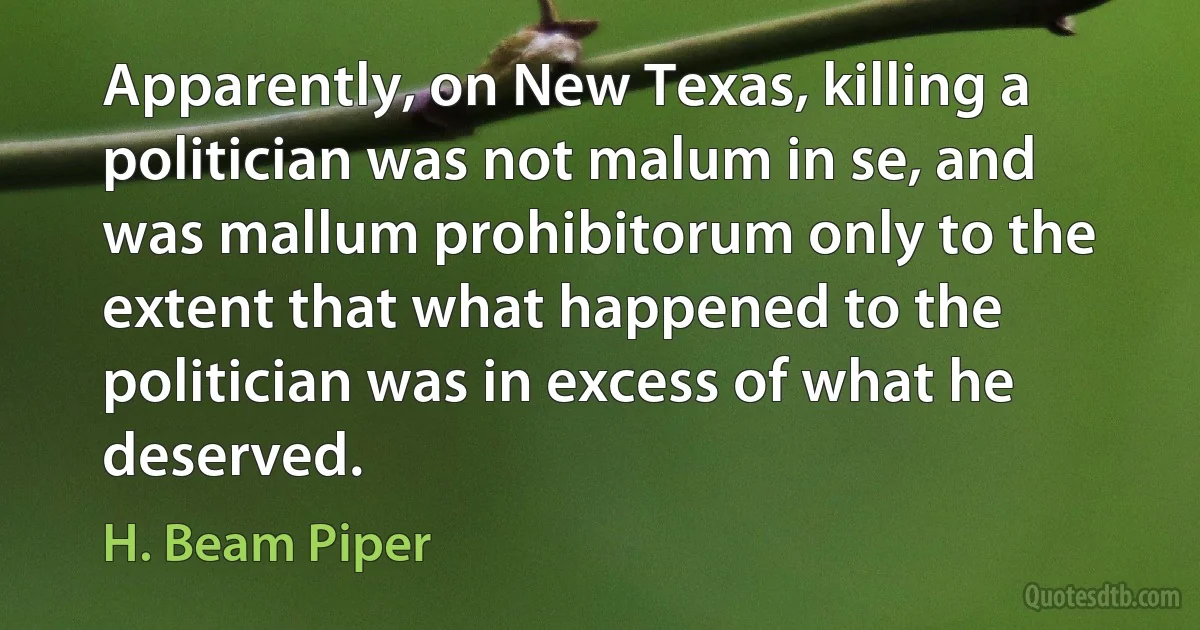 Apparently, on New Texas, killing a politician was not malum in se, and was mallum prohibitorum only to the extent that what happened to the politician was in excess of what he deserved. (H. Beam Piper)